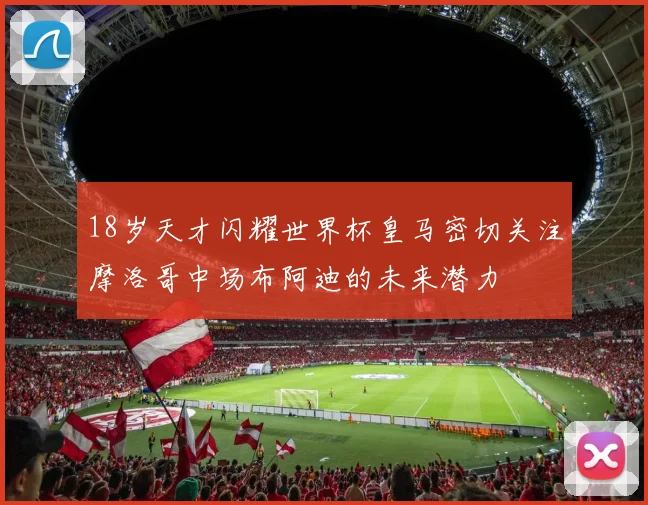 18岁天才闪耀世界杯皇马密切关注摩洛哥中场布阿迪的未来潜力