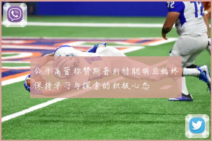 公牛高管称赞斯普利特聪明且始终保持学习与探索的积极心态