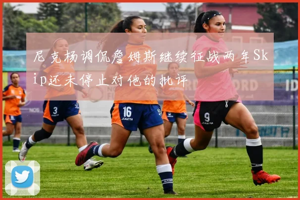 尼克杨调侃詹姆斯继续征战两年Skip还未停止对他的批评
