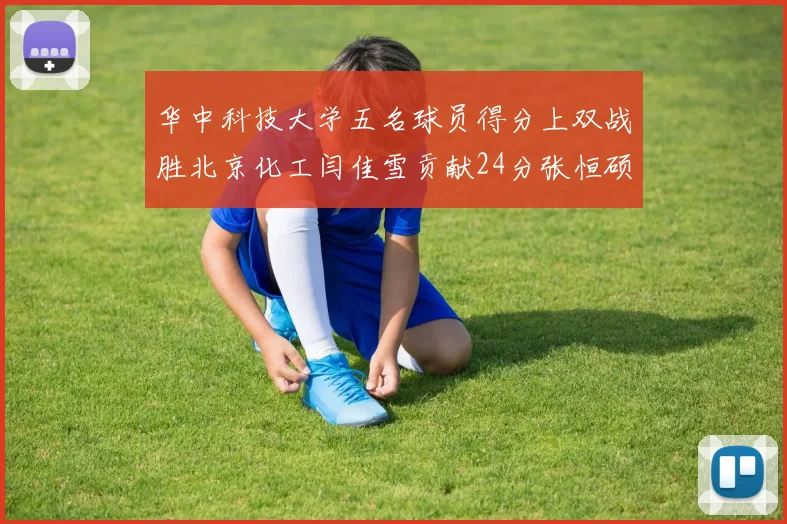 华中科技大学五名球员得分上双战胜北京化工闫佳雪贡献24分张恒硕斩获25分8篮板8助攻