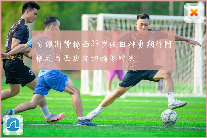 肯佩斯赞梅西39岁依旧神勇期待阿根廷与西班牙的精彩对决